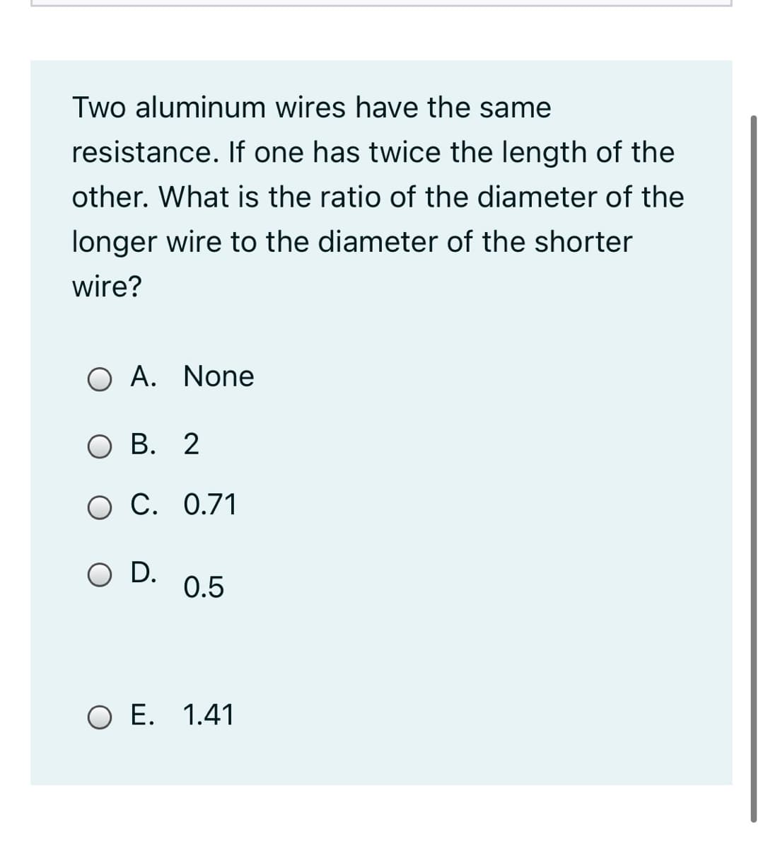 Two aluminum wires have the same
resistance. If one has twice the length of the
other. What is the ratio of the diameter of the
longer wire to the diameter of the shorter
wire?
O A. None
O B. 2
O C. 0.71
O D.
0.5
O E. 1.41
