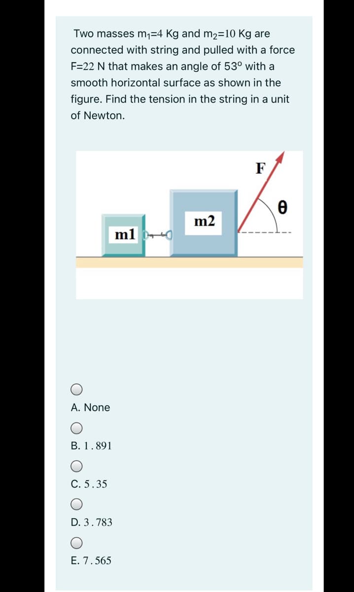 Two masses m1=4 Kg and m2=10 Kg are
connected with string and pulled with a force
F=22 N that makes an angle of 53° with a
smooth horizontal surface as shown in the
figure. Find the tension in the string in a unit
of Newton.
F
m2
A. None
В. 1.891
С. 5.35
D. 3.783
E. 7.565
