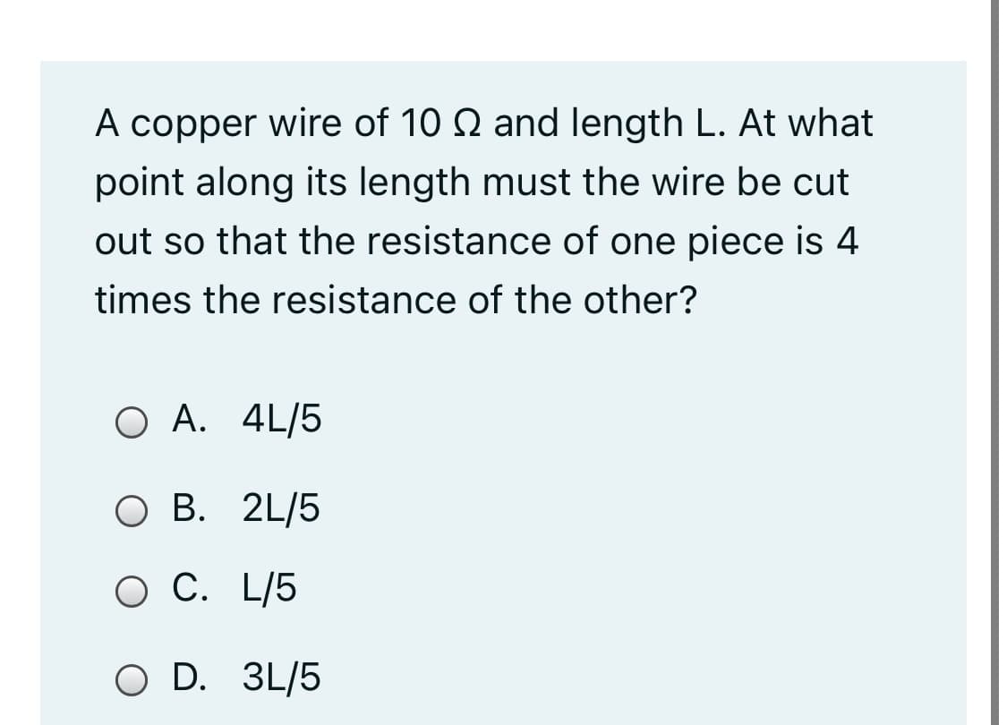 A copper wire of 10 Q and length L. At what
point along its length must the wire be cut
out so that the resistance of one piece is 4
times the resistance of the other?
O A. 4L/5
O B. 2L/5
C. L/5
O D. 3L/5
