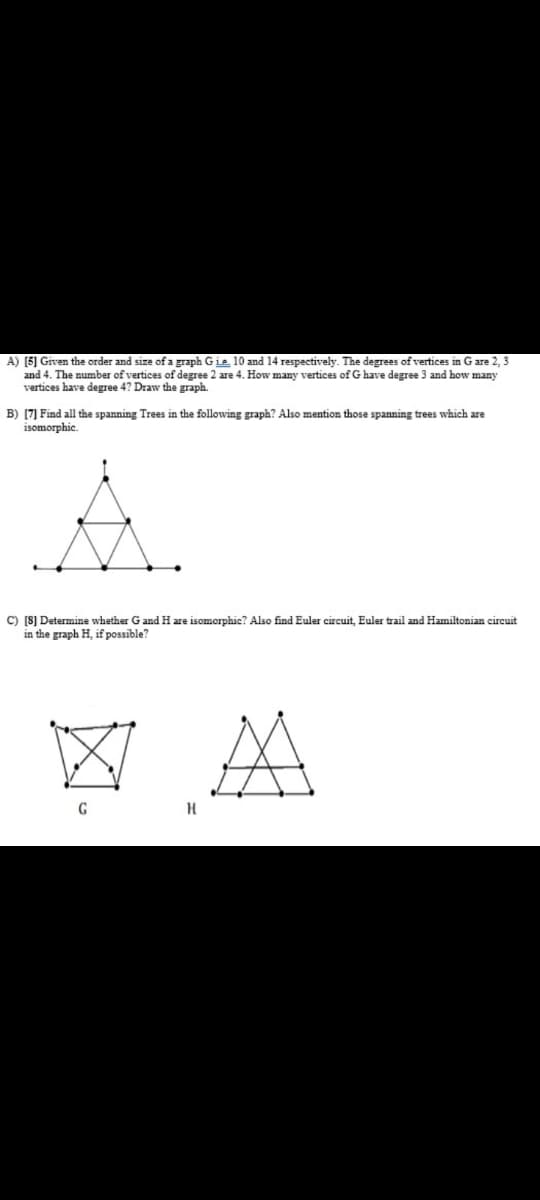 A) [5] Given the order and size of a graph Gie 10 and 14 respectively. The degrees of vertices in G are 2, 3
and 4. The number of vertices of degree 2 are 4. How many vertices of G have degree 3 and how many
vertices have degree 4? Draw the graph.
B) (7] Find all the spanning Trees in the following graph? Also mention those spanning trees which are
isomorphic.
A.
C) [S] Determine whether G and H are isomorphic? Also find Euler circuit, Euler trail and Hamiltonian circuit
in the graph H, if possible?
区A
G
H
