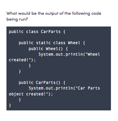 What would be the output of the following code
being run?
public class CarParts {
public static class Wheel {
public Wheel() {
System.out.printın("Wheel
created!");
}
}
public CarParts () {
System.out.printın("Car Parts
object created!");
}
}
