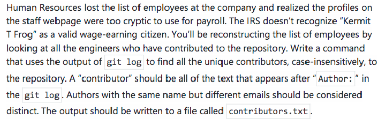 Human Resources lost the list of employees at the company and realized the profiles on
the staff webpage were too cryptic to use for payroll. The IRS doesn't recognize "Kermit
T Frog" as a valid wage-earning citizen. You'll be reconstructing the list of employees by
looking at all the engineers who have contributed to the repository. Write a command
that uses the output of git log to find all the unique contributors, case-insensitively, to
the repository. A "contributor" should be all of the text that appears after " Author: " in
the git log. Authors with the same name but different emails should be considered
distinct. The output should be written to a file called contributors.txt.
