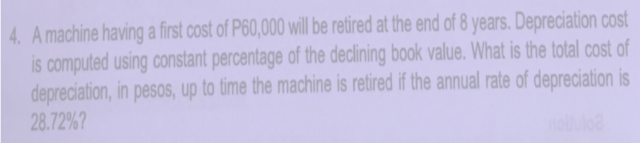 4. A machine having a first cost of P60,000 will be retired at the end of 8 years. Depreciation cost
is computed using constant percentage of the declining book value. What is the total cost of
depreciation, in pesos, up to time the machine is retired if the annual rate of depreciation is
28.72%?
nolulo
