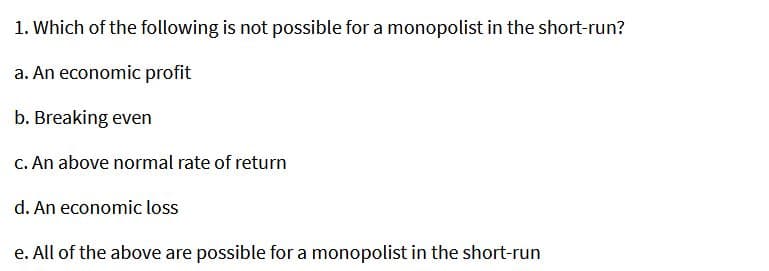1. Which of the following is not possible for a monopolist in the short-run?
a. An economic profit
b. Breaking even
C. An above normal rate of return
d. An economic loss
e. All of the above are possible for a monopolist in the short-run
