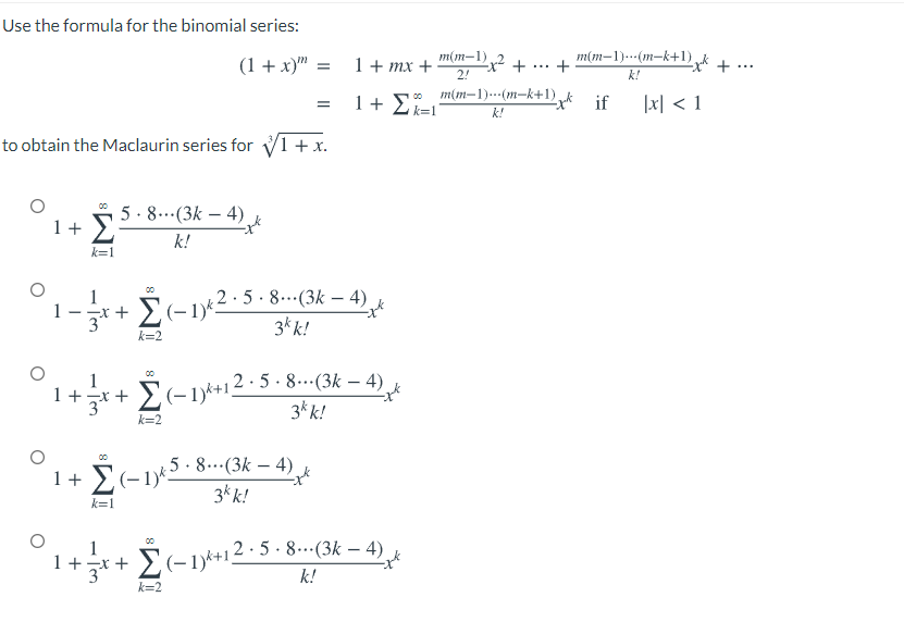 Use the formula for the binomial series:
(1 + x)"
1+ mx +
2!
m(m-1)2 +
m(m-1).(m-k+1),
+
...
...
k!
m(m–1).-(m-k+1) k if
1+ 2k=1°
|지 < 1
k!
to obtain the Maclaurin series for V1 + x.
5. 8...(3k – 4)
1+ E
Σ
k!
k=1
5. 8...(3k – 4)
00
1
3 Σ-1)
3k k!
k=2
+ + E(-1)*+12· 5 . 8...(3k – 4)
3k k!
1
k=2
00
5.8.(3k – 4)
1+ E(-1)2
3* k!
-
k=1
1
1 +
+ E(-1*+12· 5 · 8.…(3k – 4)
k!
k=2
