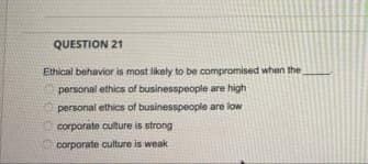 QUESTION 21
Ethical behavior is most likely to be compromised when the
personal ethics of businesspeople are high
personal ethics of businesspeople are low
corporate culture is strong
corporate culture is weak
