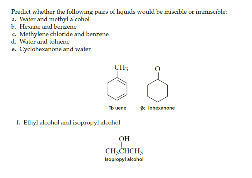 Predict whether the following pairs of liquids would be miscible or immiscible:
a. Water and methyl alcohol
b. Hexane and benzene
c. Methylene chloride and benzene
d. Water and toluene
e. Cyclohexanone and water
CH3
Tb uene
gc lohexanone
f. Ethyl alcohol and isopropyl alcohol
OH
CH3CHCH3
Isopropyl alcohol

