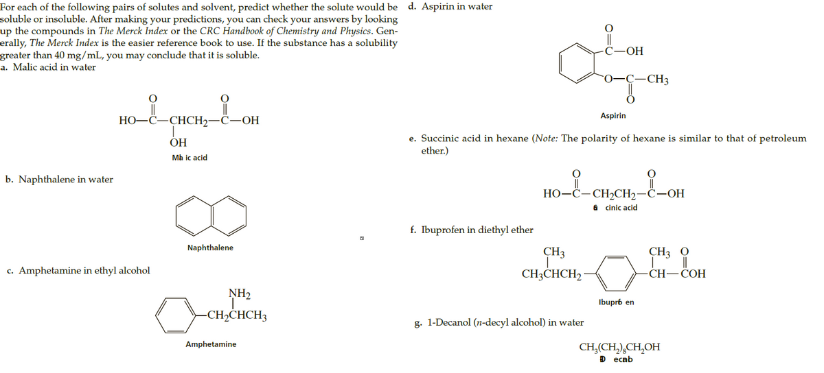 For each of the following pairs of solutes and solvent, predict whether the solute would be d. Aspirin in water
soluble or insoluble. After making your predictions, you can check your answers by looking
up the compounds in The Merck Index or the CRC Handbook of Chemistry and Physics. Gen-
erally, The Merck Index is the easier reference book to use. If the substance has a solubility
greater than 40 mg/mL, you may conclude that it is soluble.
a. Malic acid in water
С—ОН
0-C-
-CH3
Aspirin
НО—С
CHCH2-
С—ОН
e. Succinic acid in hexane (Note: The polarity of hexane is similar to that of petroleum
ether.)
ОН
Ma ic acid
b. Naphthalene in water
||
НО-С—СH2CH2—С—ОН
6 cinic acid
f. Ibuprofen in diethyl ether
Naphthalene
CH3
CH3 0
c. Amphetamine in ethyl alcohol
CH3CHCH2 ·
CH—CОН
NH2
Ibupr6 en
-CH,CHCH3
g. 1-Decanol (n-decyl alcohol) in water
Amphetamine
CH,(CH,),CH,OH
D еcab
