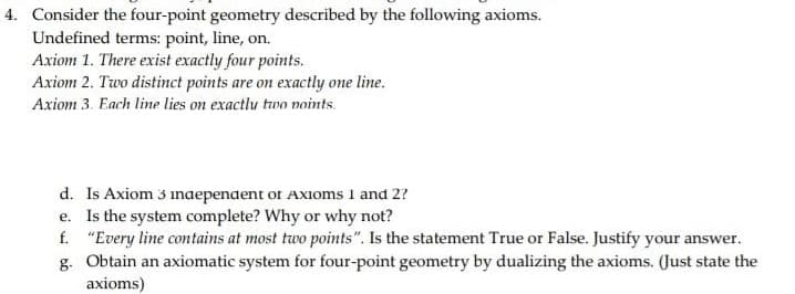 4. Consider the four-point geometry described by the following axioms.
Undefined terms: point, line, on.
Axiom 1. There exist exactly four points.
Axiom 2. Two distinct points are on exactly one line.
Axiom 3. Each line lies on exactlu two noints.
d. Is Axiom 3 inaepenaent or Axioms 1 and 2?
e. Is the system complete? Why or why not?
f. "Every line contains at most two points". Is the statement True or False. Justify your answer.
g. Obtain an axiomatic system for four-point geometry by dualizing the axioms. (Just state the
axioms)
