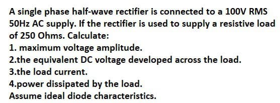 A single phase half-wave rectifier is connected to a 100V RMS
50Hz AC supply. If the rectifier is used to supply a resistive load
of 250 Ohms. Calculate:
1. maximum voltage amplitude.
2.the equivalent DC voltage developed across the load.
3.the load current.
4.power dissipated by the load.
Assume ideal diode characteristics.