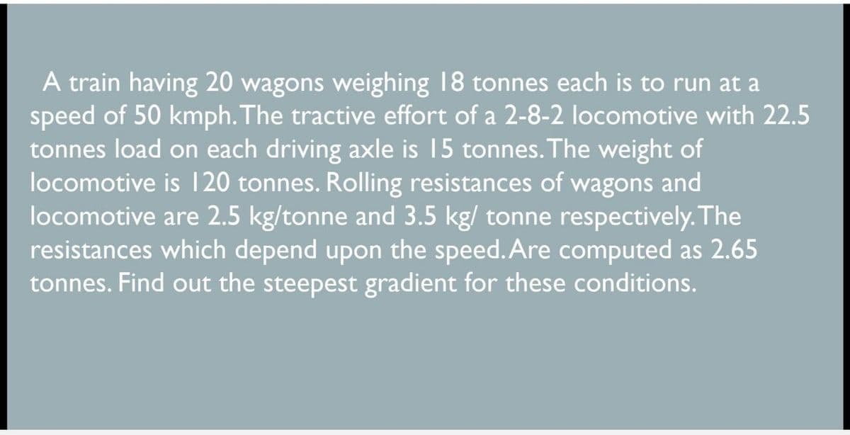 A train having 20 wagons weighing 18 tonnes each is to run at a
speed of 50 kmph. The tractive effort of a 2-8-2 locomotive with 22.5
tonnes load on each driving axle is 15 tonnes. The weight of
locomotive is 120 tonnes. Rolling resistances of wagons and
locomotive are 2.5 kg/tonne and 3.5 kg/ tonne respectively. The
resistances which depend upon the speed. Are computed as 2.65
tonnes. Find out the steepest gradient for these conditions.