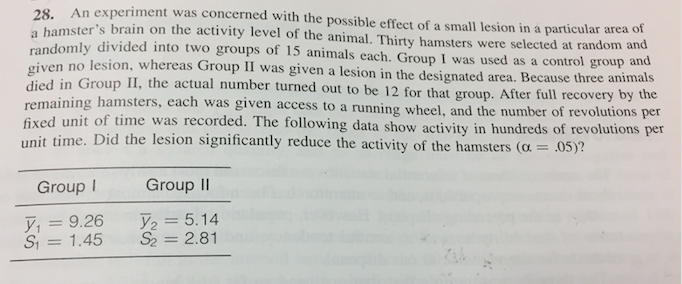 An experiment was concerned with the possible effect of a small lesion in a particular area
mster's brain on the activity level of the animal. Thirty hamsters were selected at random and
28.
of
randomly divided into two groups
give
died i
of 15 animals each. Group I was used as a control group
n no lesion, whereas Group II was given a lesion in the designated area. Because three animals
n Group II, the actual number turned out to be 12 for that group. After full recovery by the
ning hamsters, e
and
fixed unit of time was recorded. The
unit time. Did the lesion significantly reduce the activity of the hamsters (o 05)?
ach was given access to a running wheel, and the number of revolutions per
following data show activity in hundreds of revolutions per
Group I
Group II
yı = 9.26 5.14
S 1.45 S2-2.81
