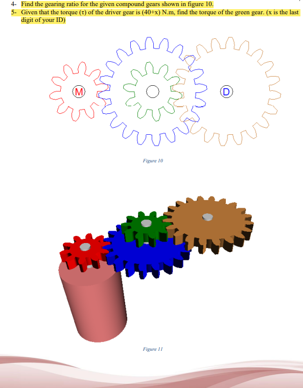 4- Find the gearing ratio for the given compound gears shown in figure 10.
5- Given that the torque (t) of the driver gear is (40+x) N.m, find the torque of the green gear. (x is the last
digit of your ID)
(M)
rrrrv
Figure 10
Figure 11
D
Error