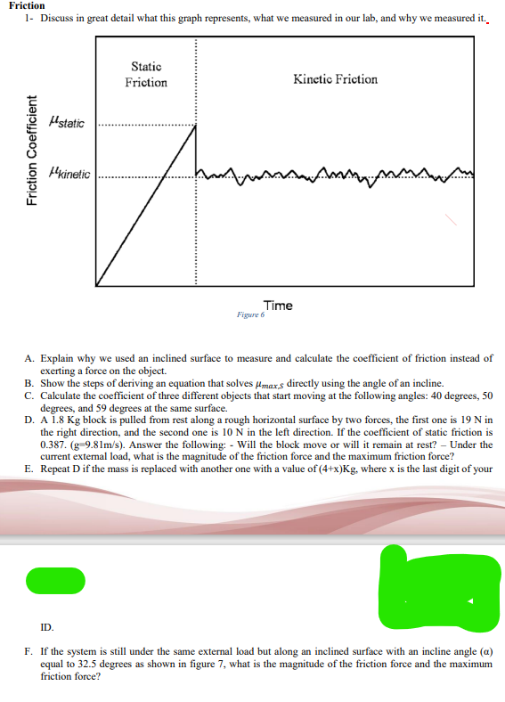 Friction
1- Discuss in great detail what this graph represents, what we measured in our lab, and why we measured it.
Friction Coefficient
static
ID.
kinetic
Static
Friction
Kinetic Friction
mass
Time
Figure 6
www.m
A. Explain why we used an inclined surface to measure and calculate the coefficient of friction instead of
exerting a force on the object.
B. Show the steps of deriving an equation that solves maxs directly using the angle of an incline.
C. Calculate the coefficient of three different objects that start moving at the following angles: 40 degrees, 50
degrees, and 59 degrees at the same surface.
D. A 1.8 Kg block is pulled from rest along a rough horizontal surface by two forces, the first one is 19 N in
the right direction, and the second one is 10 N in the left direction. If the coefficient of static friction is
0.387. (g-9.81m/s). Answer the following: - Will the block move or will it remain at rest? - Under the
current external load, what is the magnitude of the friction force and the maximum friction force?
E. Repeat D if the mass is replaced with another one with a value of (4+x)Kg, where x is the last digit of your
F. If the system is still under the same external load but along an inclined surface with an incline angle (a)
equal to 32.5 degrees as shown in figure 7, what is the magnitude of the friction force and the maximum
friction force?