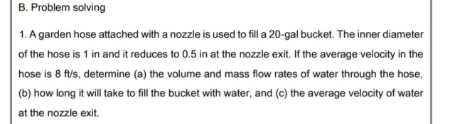 B. Problem solving
1. A garden hose attached with a nozzle is used to fill a 20-gal bucket. The inner diameter
of the hose is 1 in and it reduces to 0.5 in at the nozzle exit. If the average velocity in the
hose is 8 ft/s, determine (a) the volume and mass flow rates of water through the hose,
(b) how long it will take to fill the bucket with water, and (c) the average velocity of water
at the nozzle exit.
