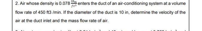2. Air whose density is 0.078 enters the duct of an air-conditioning system at a volume
flow rate of 450 ft3 /min. If the diameter of the duct is 10 in, determine the velocity of the
air at the duct inlet and the mass flow rate of air.
