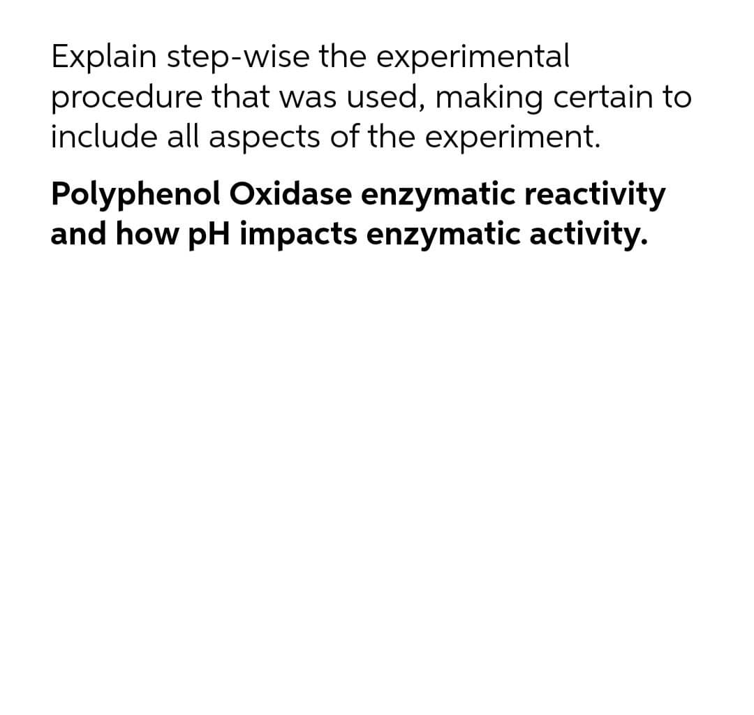 Explain step-wise the experimental
procedure that was used, making certain to
include all aspects of the experiment.
Polyphenol Oxidase enzymatic reactivity
and how pH impacts enzymatic activity.
