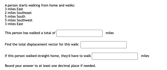 A person starts walking from home and walks:
3 miles East
2 miles Southeast
5 miles South
5 miles Southwest
3 miles East
This person has walked a total of
miles
Find the total displacement vector for this walk:
If this person walked straight home, theyd have to walk
miles
Round your answer to at least one decimal place if needed.
