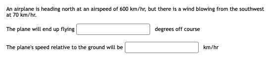 An airplane is heading north at an airspeed of 600 km/hr, but there is a wind blowing from the southwest
at 70 km/hr.
The plane will end up flying
degrees off course
The plane's speed relative to the ground will be
km/hr
