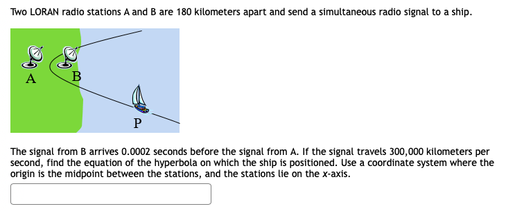 Two LORAN radio stations A and B are 180 kilometers apart and send a simultaneous radio signal to a ship.
The signal from B arrives 0.0002 seconds before the signal from A. If the signal travels 300,000 kilometers per
second, find the equation of the hyperbola on which the ship is positioned. Use a coordinate system where the
origin is the midpoint between the stations, and the stations lie on the x-axis.
B,
