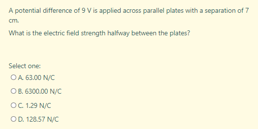 A potential difference of 9 V is applied across parallel plates with a separation of 7
cm.
What is the electric field strength halfway between the plates?
