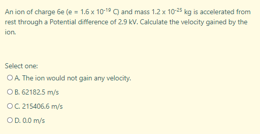An ion of charge 6e (e = 1.6 x 10-19 C) and mass 1.2 x 10-25 kg is accelerated from
rest through a Potential difference of 2.9 kV. Calculate the velocity gained by the
ion.
