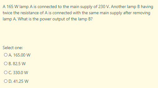 A 165 W lamp A is connected to the main supply of 230 V. Another lamp B having
twice the resistance of A is connected with the same main supply after removing
lamp A. What is the power output of the lamp B?
