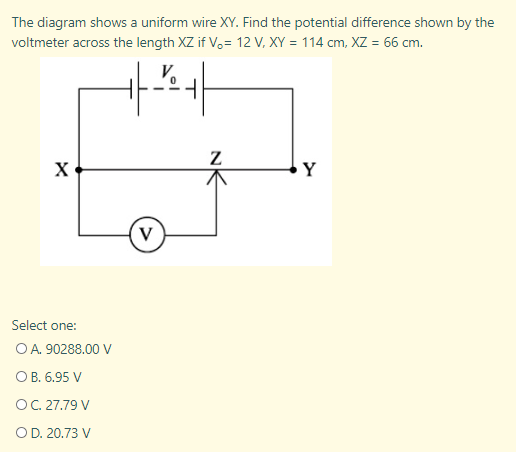 The diagram shows a uniform wire XY. Find the potential difference shown by the
voltmeter across the length XZ if V.= 12 V, XY = 114 cm, XZ = 66 cm.
Y
Select one:
OA. 90288.00 V
ОВ. 6.95 V
OC. 27.79 V
OD. 20.73 V
