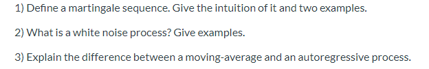 1) Define a martingale sequence. Give the intuition of it and two examples.
2) What is a white noise process? Give examples.
3) Explain the difference between a moving-average and an autoregressive process.
