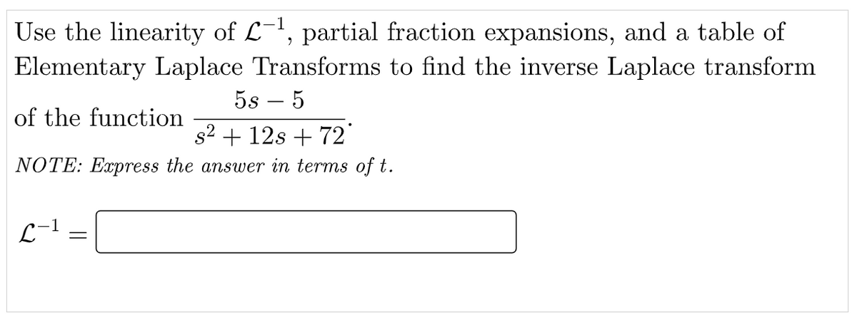 Use the linearity of L-', partial fraction expansions, and a table of
Elementary Laplace Transforms to find the inverse Laplace transform
5s – 5
of the function
s2 + 12s + 72
NOTE: Express the answer in terms of t.
L-1
