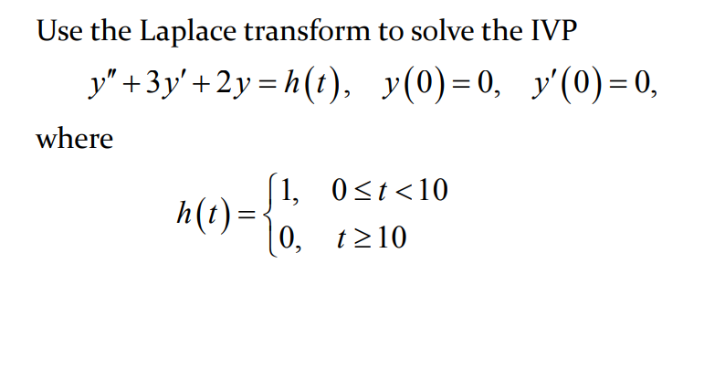 Use the Laplace transform to solve the IVP
y" +3y' + 2y = h (t), y(0)=0, y'(0) = 0,
where
1, 0<t<10
h(1)=
0, t>10
