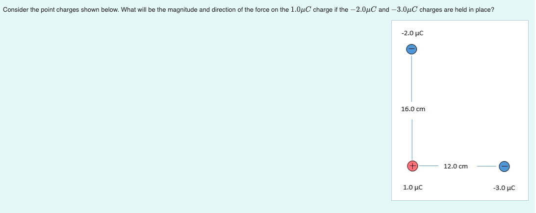 Consider the point charges shown below. What will be the magnitude and direction of the force on the 1.0µC charge if the -2.0µC and -3.0µC charges are held in place?
-2.0 µC
16.0 cm
+,
12.0 cm
1.0 με
-3.0 με

