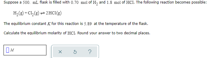 Suppose a 500. mL flask is filled with 0.70 mol of H, and 1.8 mol of HC1. The following reaction becomes possible:
H,(g) + Cl, (g) – 2HC1(g)
The equilibrium constant K for this reaction is 5.89 at the temperature of the flask.
Calculate the equilibrium molarity of HC1. Round your answer to two decimal places.
?
