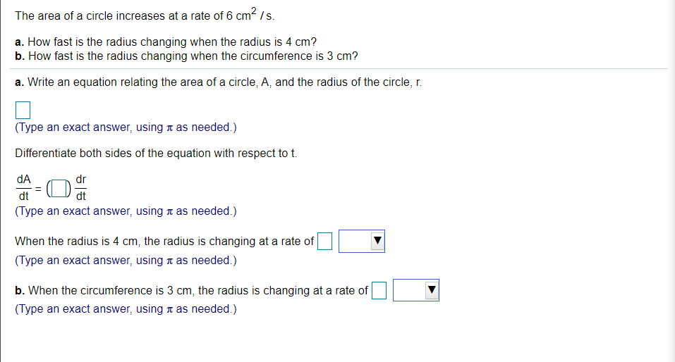 The area of a circle increases at a rate of 6 cm2/s.
a. How fast is the radius changing when the radius is 4 cm?
b. How fast is the radius changing when the circumference is 3 cm?
a. Write an equation relating the area of a circle, A, and the radius of the circle, r.
(Type an exact answer, using t as needed.)
Differentiate both sides of the equation with respect to t.
dA
dr
dt
dt
(Type an exact answer, using t as needed.)
When the radius is 4 cm, the radius is changing at a rate of
(Type an exact answer, using a as needed.)
b. When the circumference is 3 cm, the radius is changing at a rate of
(Type an exact answer, using a as needed.)
