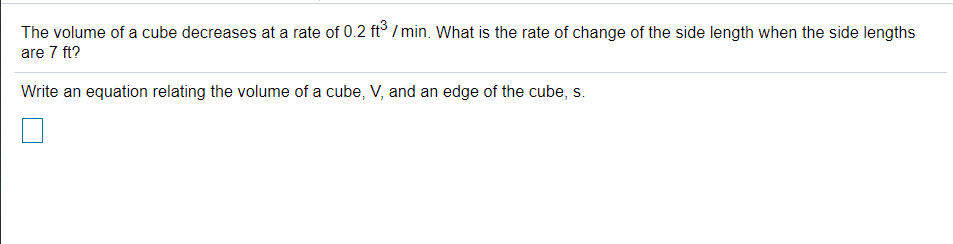 The volume of a cube decreases at a rate of 0.2 ft° / min. What is the rate of change of the side length when the side lengths
are 7 ft?
Write an equation relating the volume of a cube, V, and an edge of the cube, s.
