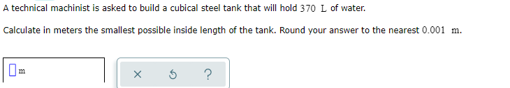 A technical machinist is asked to build a cubical steel tank that will hold 370 L of water.
Calculate in meters the smallest possible inside length of the tank. Round your answer to the nearest 0.001 m.
?
m
