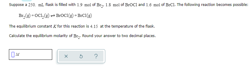 Suppose a 250. mL flask is filled with 1.9 mol of Br,, 1.8 mol of BrOC1 and 1.6 mol of BrCl. The following reaction becomes possible:
Br, (g) + OCl, (g) BROC1(g) +BrC1(g)
The equilibrium constant K for this reaction is 4.15 at the temperature of the flask.
Calculate the equilibrium molarity of Br,. Round your answer to two decimal places.
?
