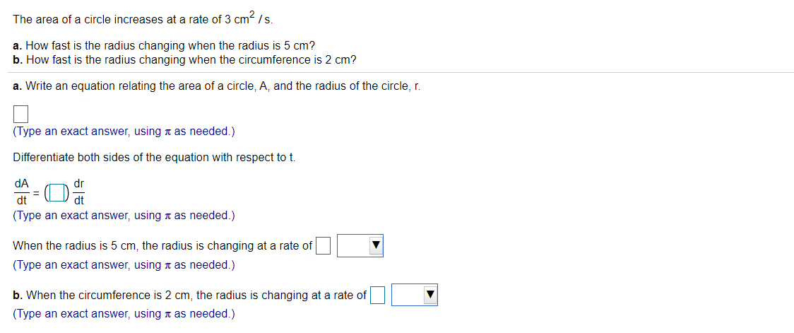 The area of a circle increases at a rate of 3 cm2 /s.
a. How fast is the radius changing when the radius is 5 cm?
b. How fast is the radius changing when the circumference is 2 cm?
a. Write an equation relating the area of a circle, A, and the radius of the circle, r.
(Type an exact answer, using n as needed.)
Differentiate both sides of the equation with respect to t.
dA
dr
dt
dt
(Type an exact answer, using n as needed.)
When the radius is 5 cm, the radius is changing at a rate of
(Type an exact answer, using n as needed.)
b. When the circumference is 2 cm, the radius is changing at a rate of
(Type an exact answer, using n as needed.)
