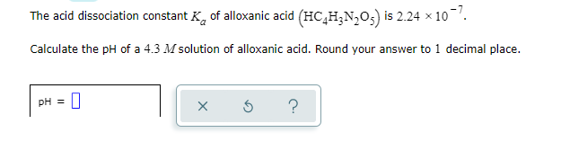 The acid dissociation constant K, of alloxanic acid (HC,H;N,0;) is 2.24 x 10.
Calculate the pH of a 4.3 M solution of alloxanic acid. Round your answer to 1 decimal place.
pH =
