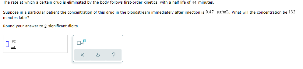 The rate at which a certain drug is eliminated by the body follows first-order kinetics, with a half life of 44 minutes.
Suppose in a particular patient the concentration of this drug in the bloodstream immediately after injection is 0.47 ug/mL. What will the concentration be 132
minutes later?
Round your answer to 2 significant digits.
mL
