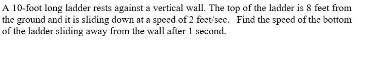 A 10-foot long ladder rests against a vertical wall. The top of the ladder is 8 feet from
the ground and it is sliding down at a speed of 2 feet/sec. Find the speed of the bottom
of the ladder sliding away from the wall after 1 second.
