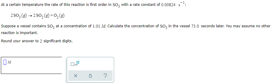 At a certain temperature the rate of this reaction is first order in SO; with a rate constant of 0.00824 s:
2so; (2) - 2 So, (2) +0, (g)
Suppose a vessel contains SO, at a concentration of 1.01 M. Calculate the concentration of So; in the vessel 73.0 seconds later. You may assume no other
reaction is important.
Round your answer to 2 significant digits.
