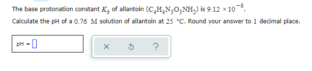 The base protonation constant K; of allantoin (C,H,N;0;NH,) is 9.12 x 10 -°.
Calculate the pH of a 0.76 M solution of allantoin at 25 °C. Round your answer to 1 decimal place.
pH =
?
