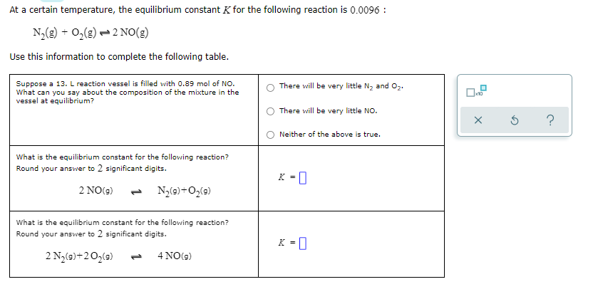 At a certain temperature, the equilibrium constant K for the following reaction is 0.0096 :
N,(8) + O,(g) – 2 NO(g)
Use this information to complete the following table.
Suppose a 13. L reaction vessel is filled with 0.89 mol of NO.
What can you say about the composition of the mixture in the
vessel at equilibrium?
There will be very little N2 and 02.
There will be very little NO.
?
O Neither of the above is true.
What is the equilibrium constant for the following reaction?
Round your answer to 2 significant digits.
K = 0
2 NO(9)
N,(9)+0,(9)
1,
What is the equilibrium constant for the following reaction?
Round your answer to 2 significant digits.
K = 0
2 N3(9)+20,(9)
4 NO(9)
1.

