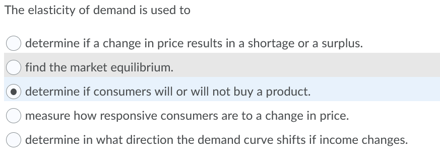 The elasticity of demand is used to
determine if a change in price results in a shortage or a surplus.
find the market equilibrium.
determine if consumers will or will not buy a product.
measure how responsive consumers are to a change in price.
determine in what direction the demand curve shifts if income changes.
