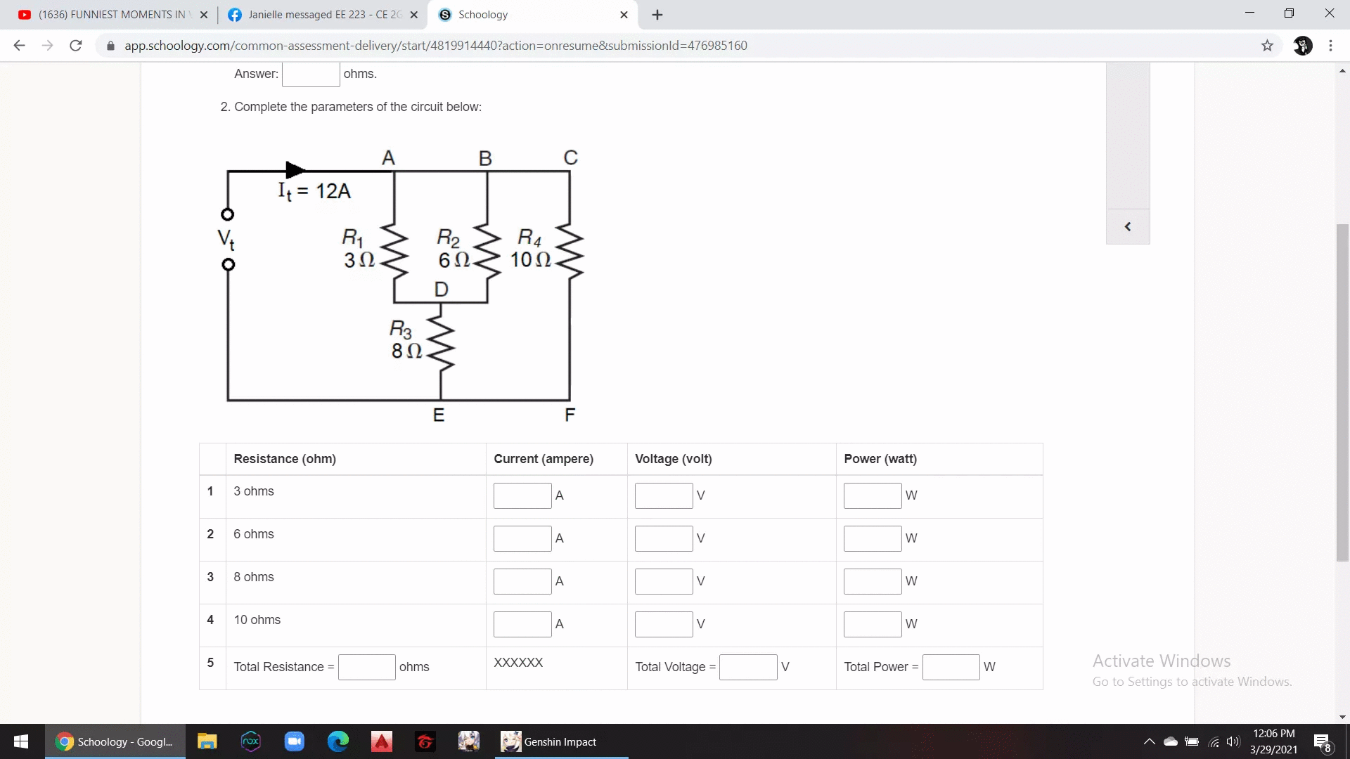 O (1636) FUNNIEST MOMENTS IN
f Janielle messaged EE 223 - CE 26 X
9 Schoology
+
A app.schoology.com/common-assessment-delivery/start/4819914440?action=Donresume&submissionld%3D476985160
Answer:
ohms.
2. Complete the parameters of the circuit below:
A
В
It = 12A
R1
3Ω.
R2
6Ω.
R4
10Ω.
R3
80.
E
F
Resistance (ohm)
Current (ampere)
Voltage (volt)
Power (watt)
1
3 ohms
A
V
W
2
6 ohms
A
V
W
3
8 ohms
A
V
W
4
10 ohms
V
W
5
XXXXXX
Total Voltage =
Activate Windows
Total Resistance =
ohms
V
Total Power =
W
Go to Settings to activate Windows.
12:06 PM
9 Schoology - Goog.
Genshin Impact
nox
3/29/2021
...
