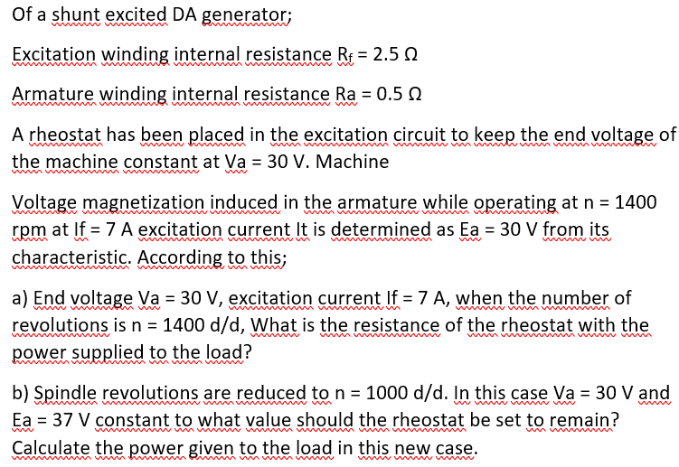 Of a shunt excited DA generator;
Excitation winding internal resistance R = 2.5 e
Armature winding internal resistance Ra = 0.5 N
A rheostat has been placed in the excitation circuit to keep the end voltage of
the machine constant at Va = 30 V. Machine
www
Voltage magnetization induced in the armature while operating at n = 1400
rpm at If = 7 A excitation current It is determined as Ea = 30 V from its
characteristic. According to this;
www
a) End voltage Va = 30 V, excitation current If = 7 A, when the number of
revolutions is n = 1400 d/d, What is the resistance of the rheostat with the
power supplied to the load?
b) Spindle revolutions are reduced to n = 1000 d/d. In this case Va = 30 V and
Ea = 37 V constant to what value should the rheostat be set to remain?
Calculate the power given to the load in this new case.
www w m
w
mumn mm w
w w w

