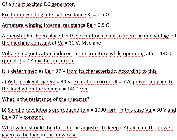 Of a shunt excited DC generator,
Excitation winding internal resistance Rf = 2.5 N
Armature winding internal resistance Ra = 0.5 Q
w ww
A rheostat has been placed in the excitation circuit to keep the end voltage of
the machine constant at Va = 30 V. Machine
Voltage magnetization induced in the armature while operating at n = 1400
rpm at If = 7 A excitation current
It is determined as Ea = 37 V from its characteristic. According to this,
a) With peak voltage Va = 30 V, excitation current If = 7 A, power supplied to
the load when the speedn = 1400 rpm
wmw m
What is the resistance of the rheostat?
un
b) Spindle revolutions are reduced to n = 1000 rpm. In this case Va = 30 V and
Ea = 37 V constant
wwwww
What value should the rheostat be adjusted to keep it? Calculate the power
given to the load in this new case.
wwww w w
