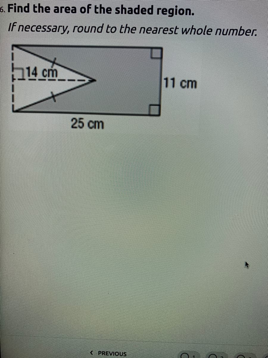 6. Find the area of the shaded region.
If necessary, round to the nearest whole number.
14 cm
11 cm
25 cm
< PREVIOUS
