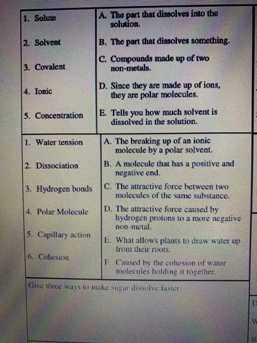 A. The part that dissolves into the
solution.
1. Solute
2. Solvent
B. The part that dissolves something.
C. Compounds made up of two
non-metals.
3. Covalent
D. Since they are made up of ions,
they are polar molecules.
4. Ionic
E. Tells you how much solvent is
dissolved in the solution.
5. Concentration
A. The breaking up of an ionic
molecule by a polar solvent.
1. Water tension
B. A molecule that has a positive and
negative end.
2. Dissociation
3. Hydrogen bonds
C. The attraclive force between two
molecules of the same substance.
D. The attractive force caused by
hydrogen protons to a more negative
non-metal.
4. Polar Molecule
5. Capillary action
L. What allows plants to draw water up
from their roots.
6. Cohesion
Caused by the cohesion of warer
molecules holding it together.
Give three ways to make sugar dissolve laster,
